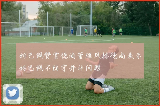 姆巴佩赞赏德尚管理风格德尚表示姆巴佩不防守并非问题