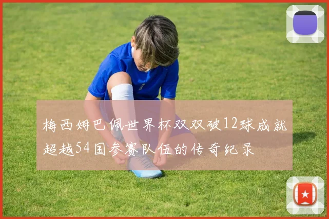 梅西姆巴佩世界杯双双破12球成就超越54国参赛队伍的传奇纪录