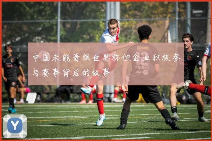 中国未能晋级世界杯但企业积极参与赛事背后的故事