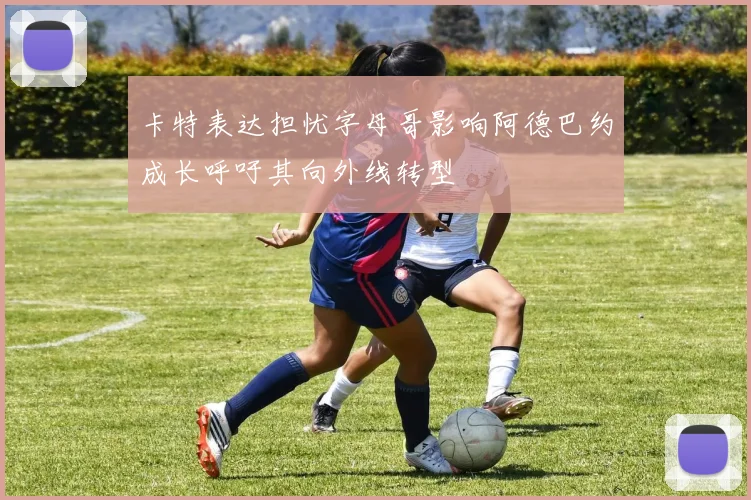 卡特表达担忧字母哥影响阿德巴约成长呼吁其向外线转型