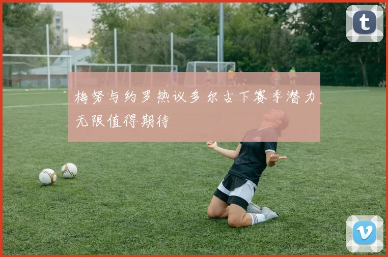 梅努与约罗热议多尔古下赛季潜力无限值得期待