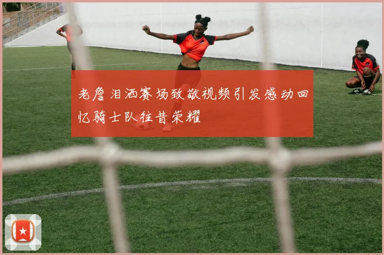 老詹泪洒赛场致敬视频引发感动回忆骑士队往昔荣耀