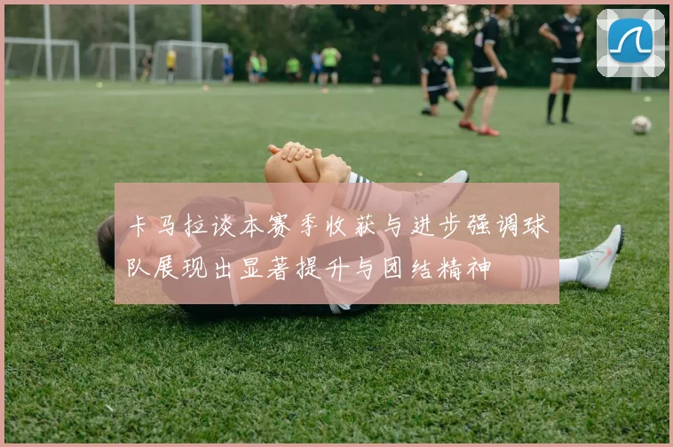 卡马拉谈本赛季收获与进步强调球队展现出显著提升与团结精神