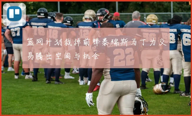 篮网计划裁掉前锋泰瑞斯马丁为交易腾出空间与机会