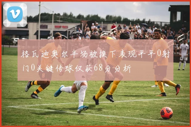 格瓦迪奥尔半场被换下表现平平0射门0关键传球仅获68分分析