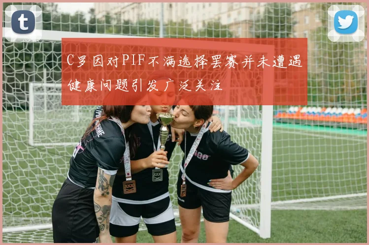C罗因对PIF不满选择罢赛并未遭遇健康问题引发广泛关注