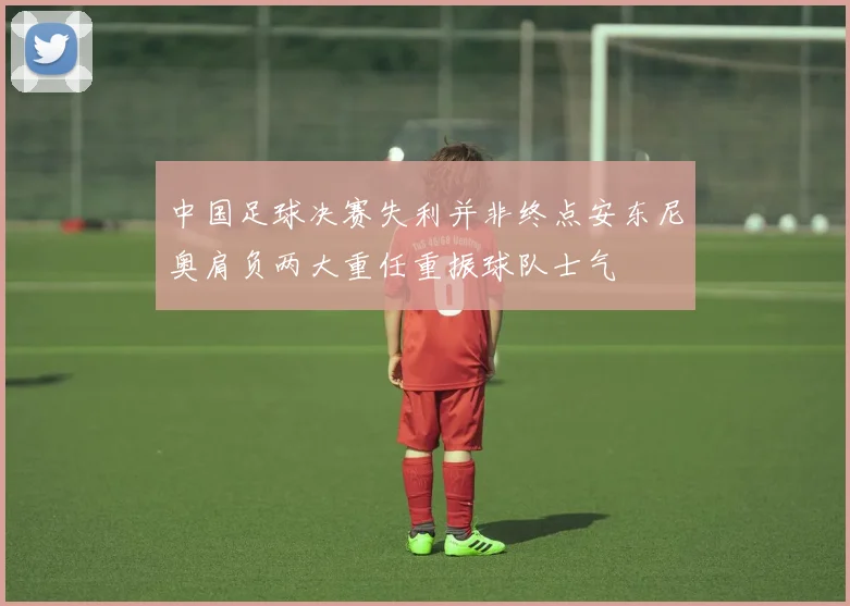 中国足球决赛失利并非终点安东尼奥肩负两大重任重振球队士气
