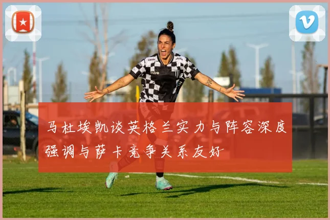 马杜埃凯谈英格兰实力与阵容深度强调与萨卡竞争关系友好