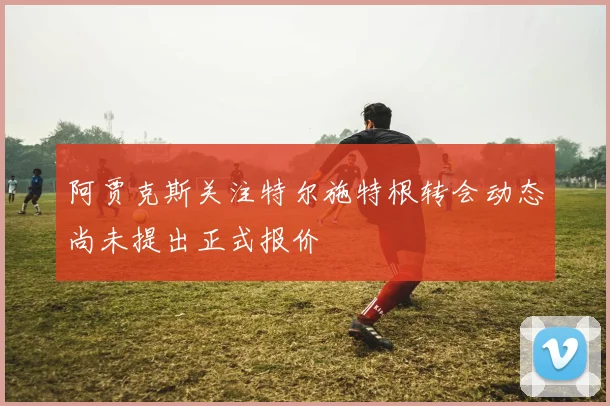 阿贾克斯关注特尔施特根转会动态尚未提出正式报价