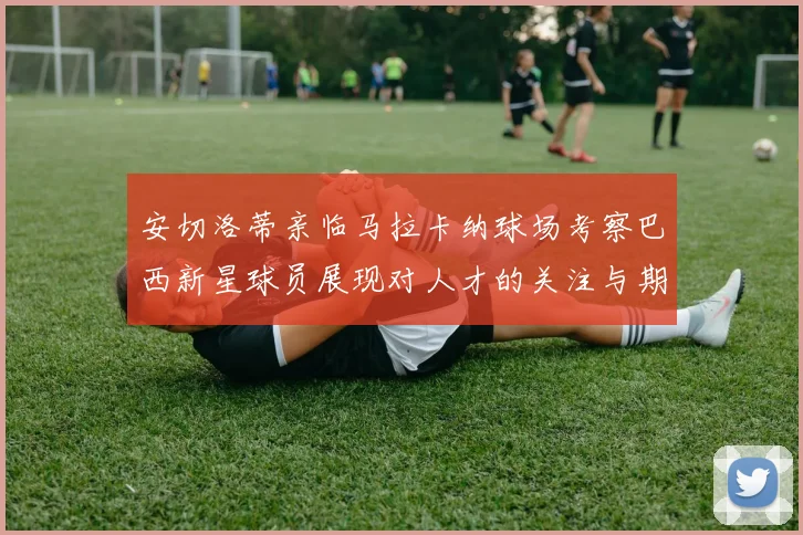 安切洛蒂亲临马拉卡纳球场考察巴西新星球员展现对人才的关注与期待