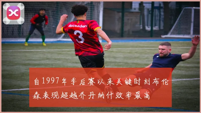 自1997年季后赛以来关键时刻布伦森表现超越乔丹纳什效率最高