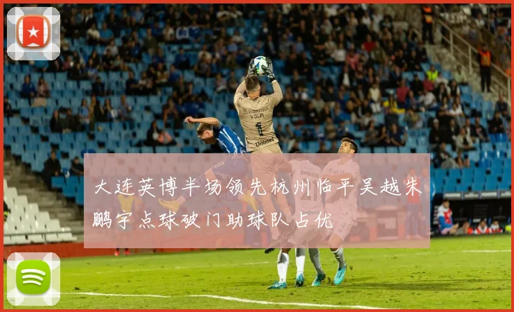大连英博半场领先杭州临平吴越朱鹏宇点球破门助球队占优