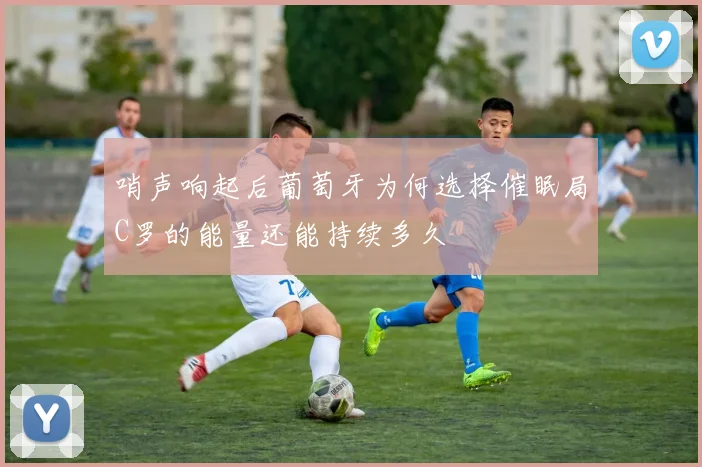 哨声响起后葡萄牙为何选择催眠局C罗的能量还能持续多久