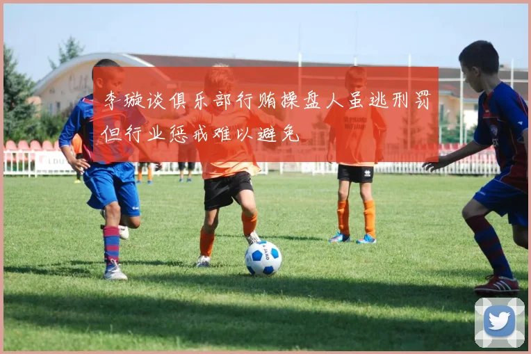李璇谈俱乐部行贿操盘人虽逃刑罚但行业惩戒难以避免
