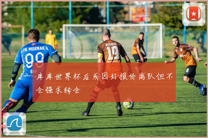 库库世界杯后或因好报价离队但不会强求转会