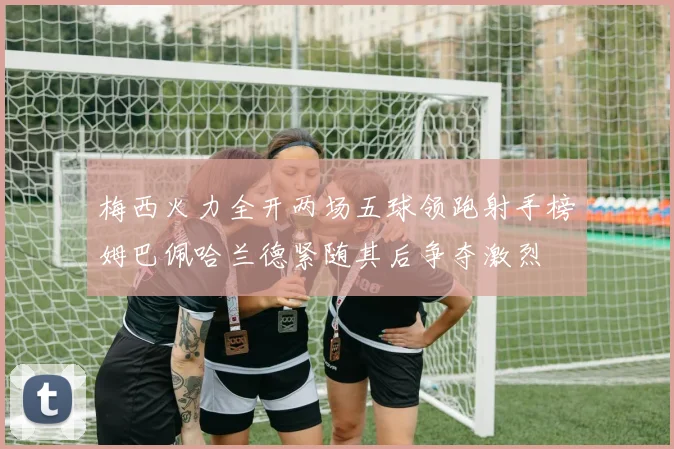 梅西火力全开两场五球领跑射手榜姆巴佩哈兰德紧随其后争夺激烈