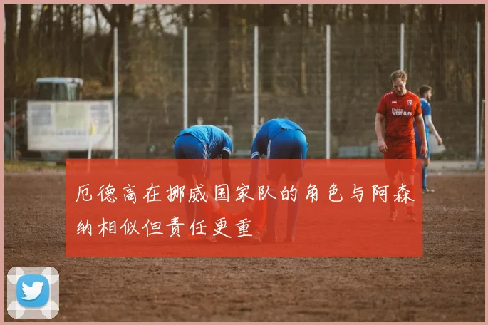 厄德高在挪威国家队的角色与阿森纳相似但责任更重