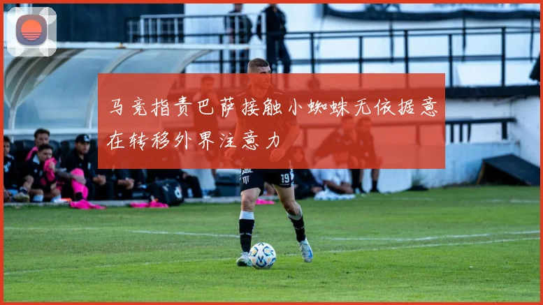 马竞指责巴萨接触小蜘蛛无依据意在转移外界注意力