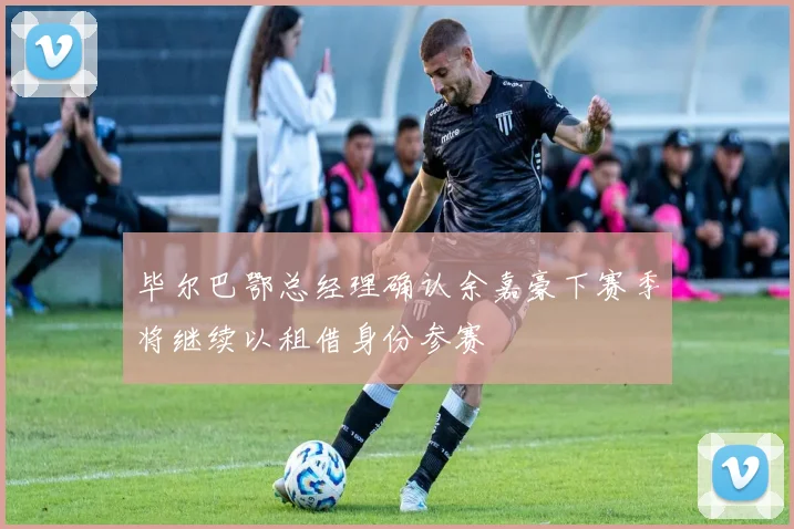 毕尔巴鄂总经理确认余嘉豪下赛季将继续以租借身份参赛
