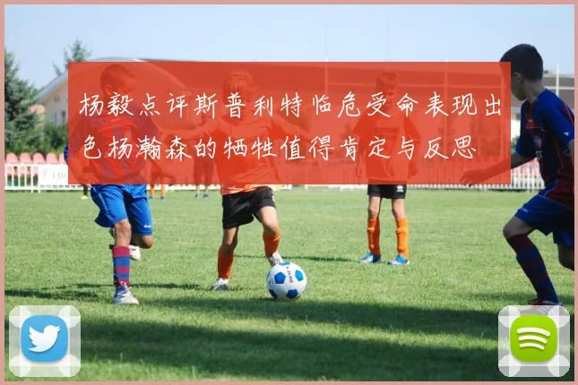 杨毅点评斯普利特临危受命表现出色杨瀚森的牺牲值得肯定与反思